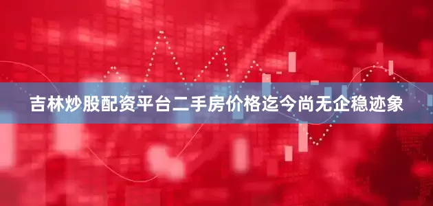 吉林炒股配资平台二手房价格迄今尚无企稳迹象