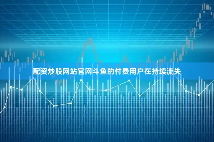 配资炒股网站官网斗鱼的付费用户在持续流失