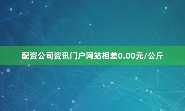 配资公司资讯门户网站相差0.00元/公斤