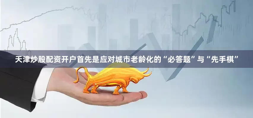 天津炒股配资开户首先是应对城市老龄化的“必答题”与“先手棋”