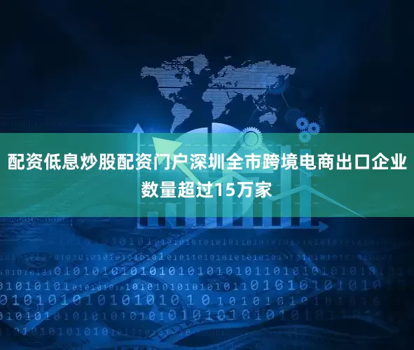 配资低息炒股配资门户深圳全市跨境电商出口企业数量超过15万家