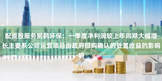 配资股服务鹏鹞环保：一季度净利润较上年同期大幅增长主要系公司运营项目由政府回购确认的处置收益的影响