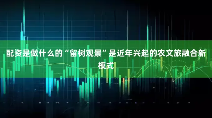 配资是做什么的“留树观景”是近年兴起的农文旅融合新模式