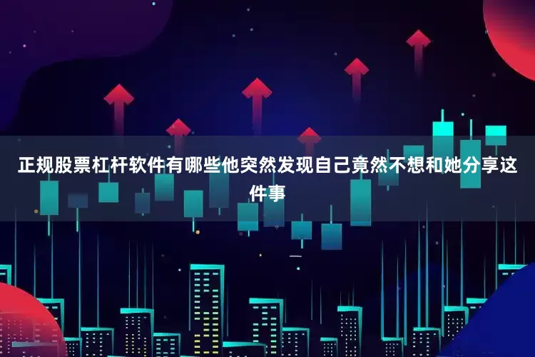 正规股票杠杆软件有哪些他突然发现自己竟然不想和她分享这件事