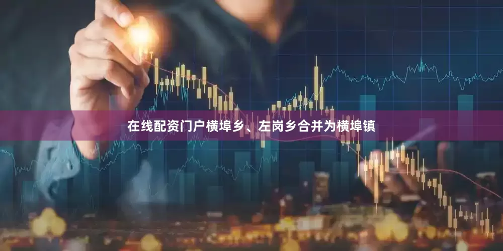 在线配资门户横埠乡、左岗乡合并为横埠镇
