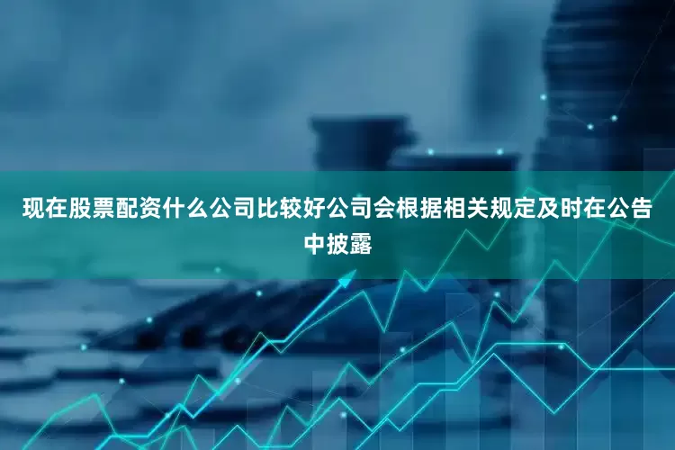 现在股票配资什么公司比较好公司会根据相关规定及时在公告中披露