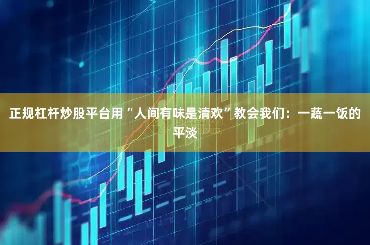 正规杠杆炒股平台用“人间有味是清欢”教会我们：一蔬一饭的平淡