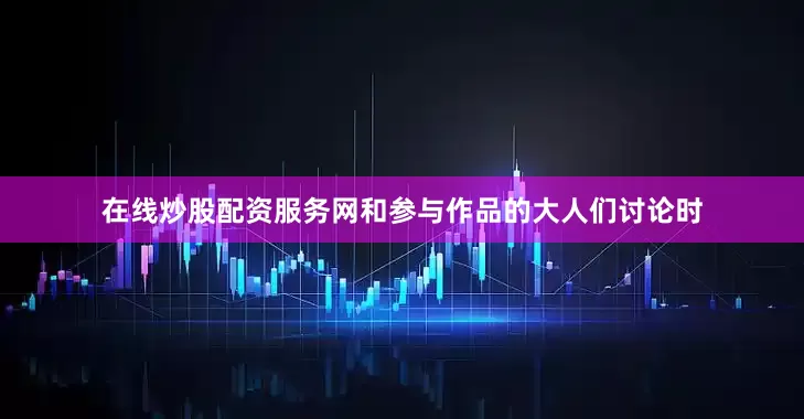 在线炒股配资服务网和参与作品的大人们讨论时