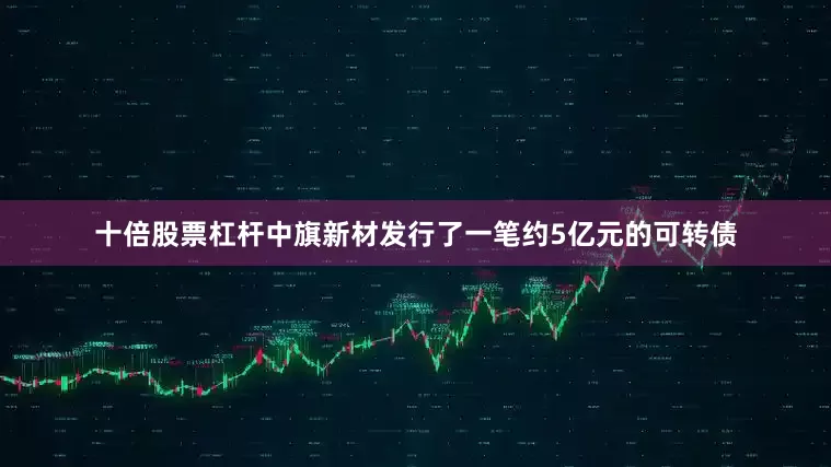 十倍股票杠杆中旗新材发行了一笔约5亿元的可转债
