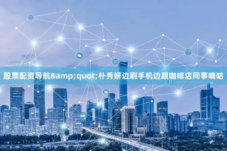股票配资导航&quot;朴秀妍边刷手机边跟咖啡店同事嘀咕