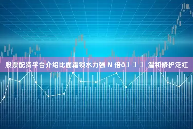 股票配资平台介绍比面霜锁水力强 N 倍👉 温和修护泛红