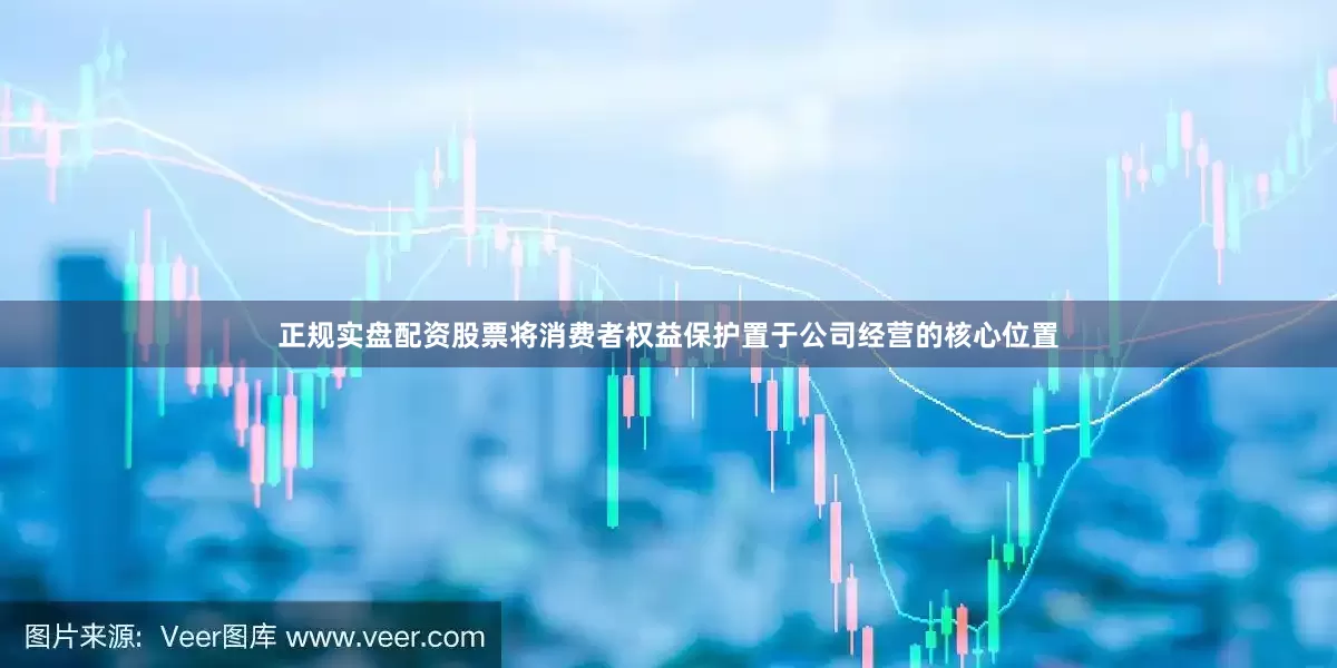 正规实盘配资股票将消费者权益保护置于公司经营的核心位置