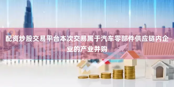 配资炒股交易平台　　本次交易属于汽车零部件供应链内企业的产业并购