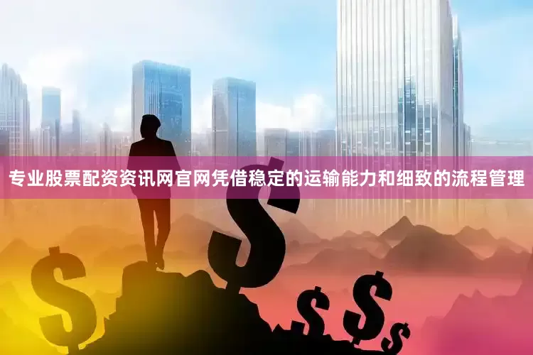 专业股票配资资讯网官网凭借稳定的运输能力和细致的流程管理