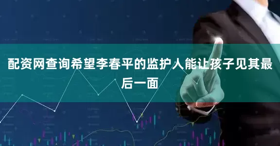 配资网查询希望李春平的监护人能让孩子见其最后一面