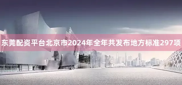 东莞配资平台北京市2024年全年共发布地方标准297项