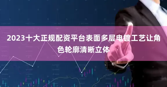 2023十大正规配资平台表面多层电镀工艺让角色轮廓清晰立体