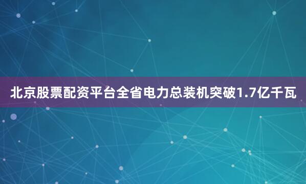 北京股票配资平台全省电力总装机突破1.7亿千瓦