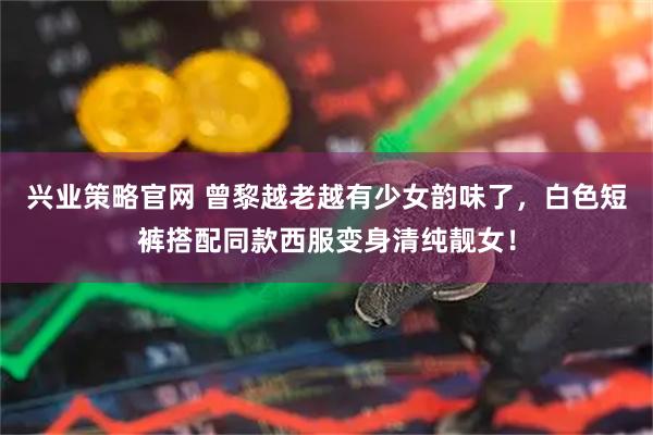兴业策略官网 曾黎越老越有少女韵味了，白色短裤搭配同款西服变身清纯靓女！