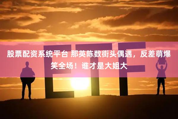 股票配资系统平台 那英陈数街头偶遇，反差萌爆笑全场！谁才是大姐大