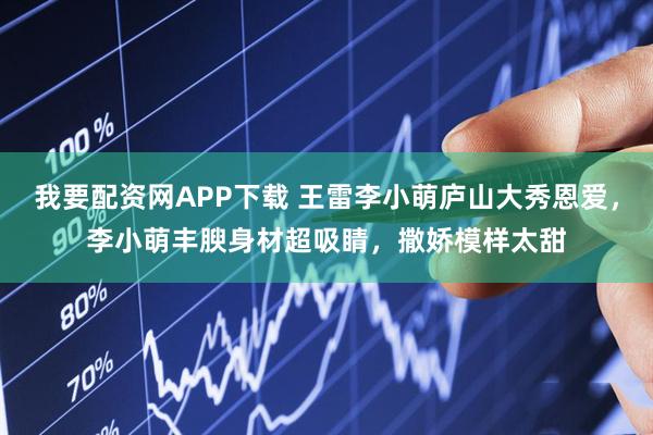 我要配资网APP下载 王雷李小萌庐山大秀恩爱，李小萌丰腴身材超吸睛，撒娇模样太甜