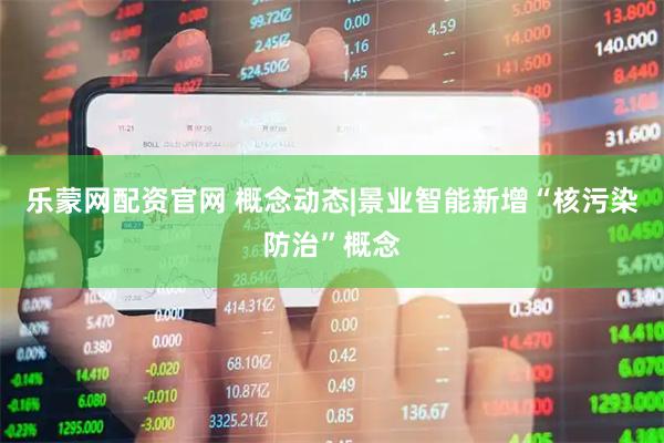 乐蒙网配资官网 概念动态|景业智能新增“核污染防治”概念