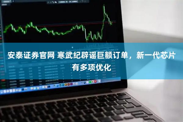 安泰证券官网 寒武纪辟谣巨额订单，新一代芯片有多项优化