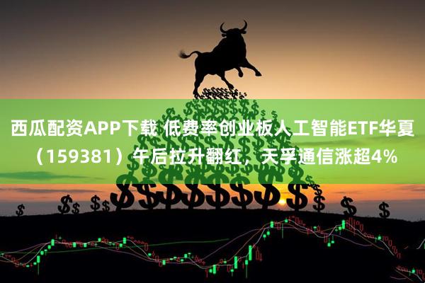 西瓜配资APP下载 低费率创业板人工智能ETF华夏（159381）午后拉升翻红，天孚通信涨超4%