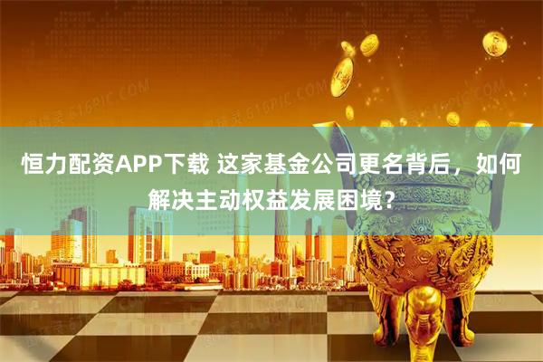 恒力配资APP下载 这家基金公司更名背后，如何解决主动权益发展困境？