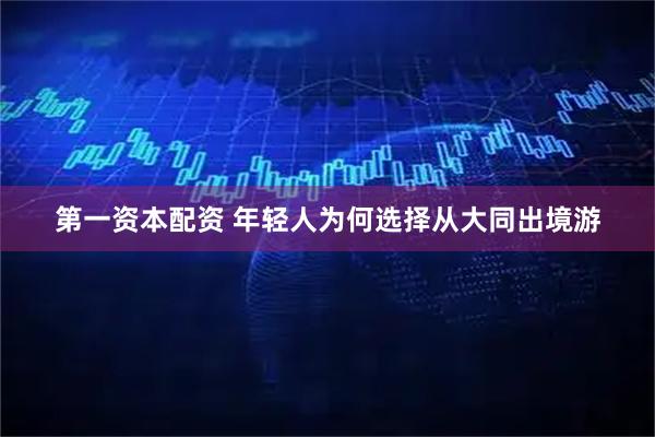 第一资本配资 年轻人为何选择从大同出境游