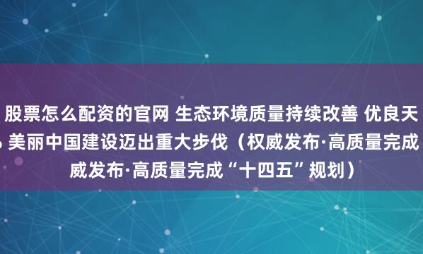 股票怎么配资的官网 生态环境质量持续改善 优良天数比例达87.2% 美丽中国建设迈出重大步伐（权威发布·高质量完成“十四五”规划）