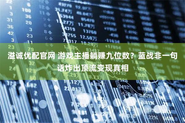 溢诚优配官网 游戏主播躺赚九位数？蓝战非一句话炸出顶流变现真相