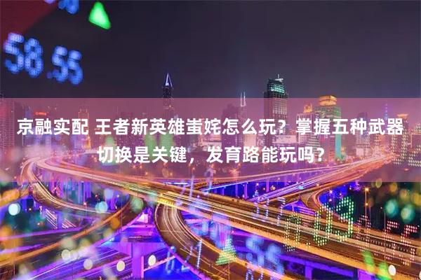 京融实配 王者新英雄蚩姹怎么玩？掌握五种武器切换是关键，发育路能玩吗？