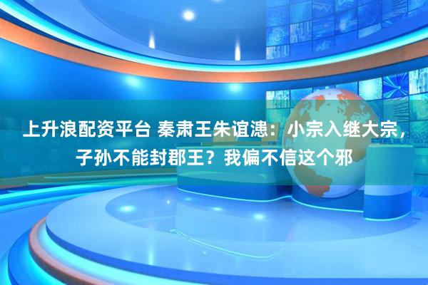 上升浪配资平台 秦肃王朱谊漶：小宗入继大宗，子孙不能封郡王？我偏不信这个邪
