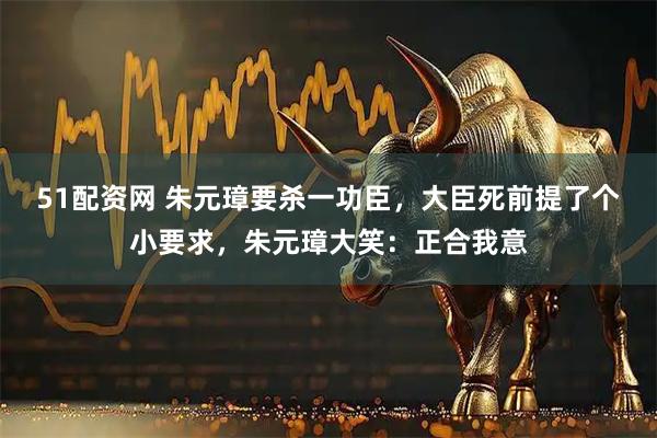 51配资网 朱元璋要杀一功臣，大臣死前提了个小要求，朱元璋大笑：正合我意