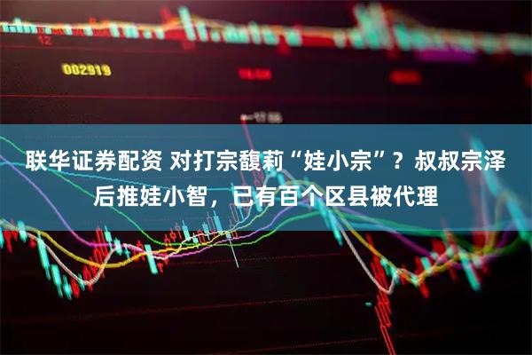 联华证券配资 对打宗馥莉“娃小宗”？叔叔宗泽后推娃小智，已有百个区县被代理