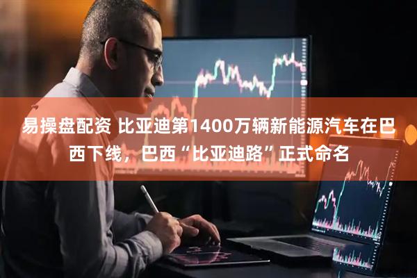 易操盘配资 比亚迪第1400万辆新能源汽车在巴西下线，巴西“比亚迪路”正式命名