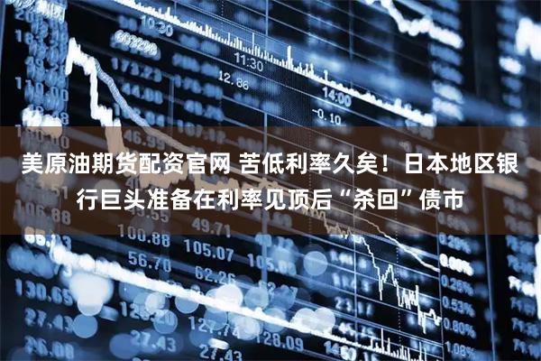 美原油期货配资官网 苦低利率久矣！日本地区银行巨头准备在利率见顶后“杀回”债市