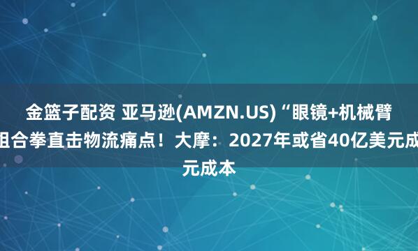 金篮子配资 亚马逊(AMZN.US)“眼镜+机械臂”组合拳直击物流痛点！大摩：2027年或省40亿美元成本