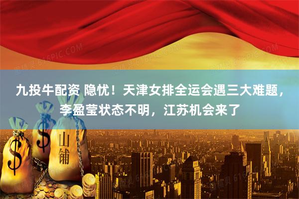 九投牛配资 隐忧！天津女排全运会遇三大难题，李盈莹状态不明，江苏机会来了