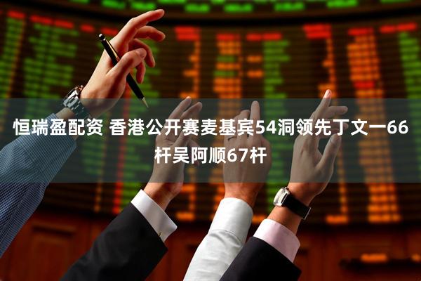 恒瑞盈配资 香港公开赛麦基宾54洞领先丁文一66杆吴阿顺67杆