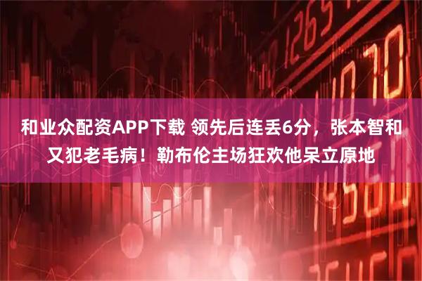 和业众配资APP下载 领先后连丢6分，张本智和又犯老毛病！勒布伦主场狂欢他呆立原地
