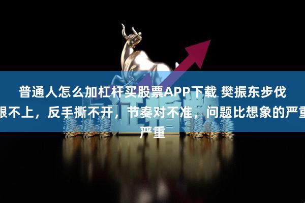 普通人怎么加杠杆买股票APP下载 樊振东步伐跟不上，反手撕不开，节奏对不准，问题比想象的严重