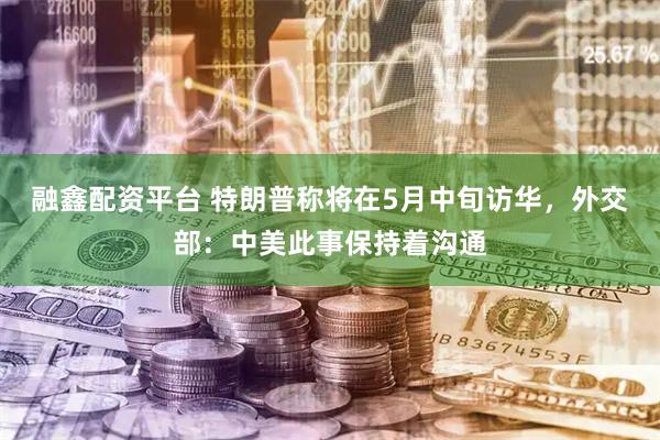 融鑫配资平台 特朗普称将在5月中旬访华，外交部：中美此事保持着沟通