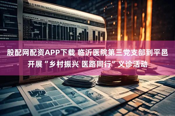 股配网配资APP下载 临沂医院第三党支部到平邑开展“乡村振兴 医路同行”义诊活动
