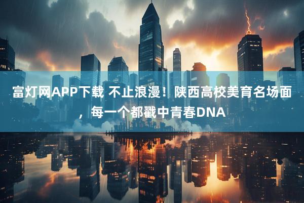 富灯网APP下载 不止浪漫！陕西高校美育名场面，每一个都戳中青春DNA