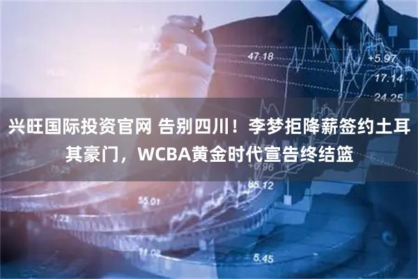 兴旺国际投资官网 告别四川！李梦拒降薪签约土耳其豪门，WCBA黄金时代宣告终结篮