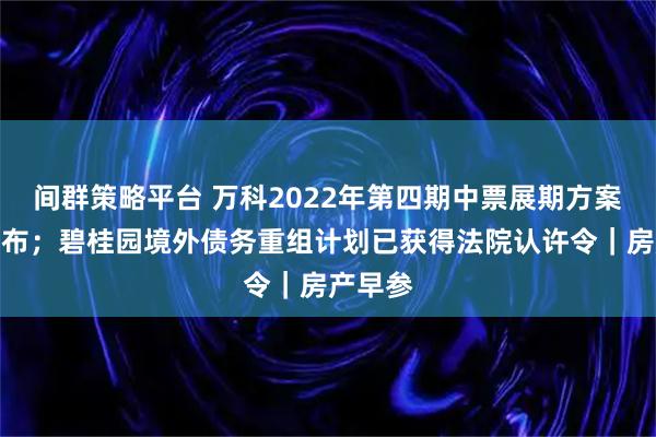 间群策略平台 万科2022年第四期中票展期方案正式公布；碧桂园境外债务重组计划已获得法院认许令｜房产早参