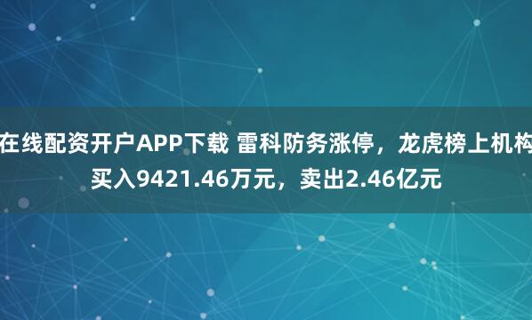 在线配资开户APP下载 雷科防务涨停，龙虎榜上机构买入9421.46万元，卖出2.46亿元