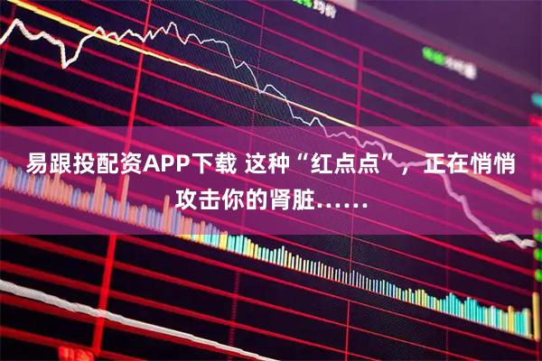 易跟投配资APP下载 这种“红点点”，正在悄悄攻击你的肾脏……